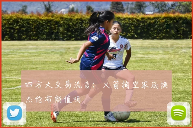 四方大交易流言：火箭掏空家底换杰伦布朗值吗