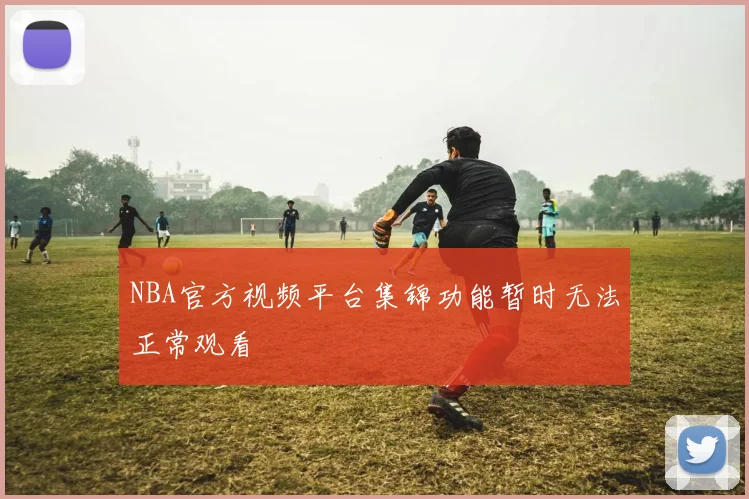 NBA官方视频平台集锦功能暂时无法正常观看