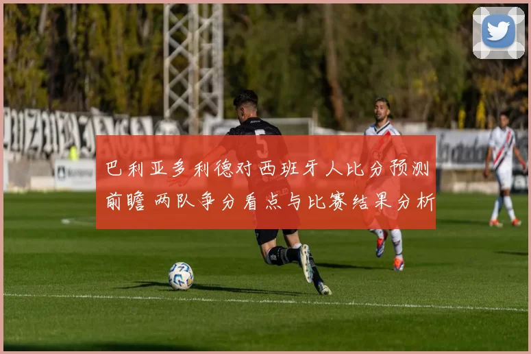 巴利亚多利德对西班牙人比分预测前瞻 两队争分看点与比赛结果分析