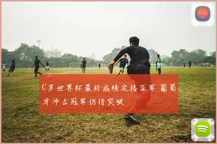 C罗世界杯最好成绩定格亚军 葡萄牙冲击冠军仍待突破