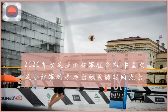 2026年女足亚洲杯赛程公布 中国女足小组赛对手与出线关键时间点出炉