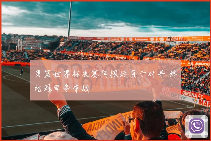 男篮世界杯决赛阿根廷负于对手 终结冠军争夺战