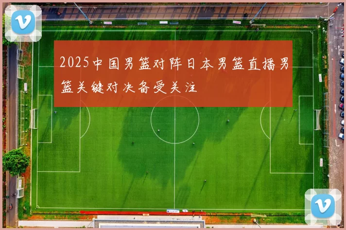 2025中国男篮对阵日本男篮直播男篮关键对决备受关注
