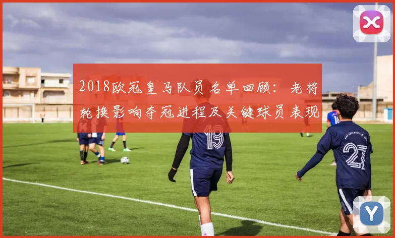 2018欧冠皇马队员名单回顾：老将轮换影响夺冠进程及关键球员表现