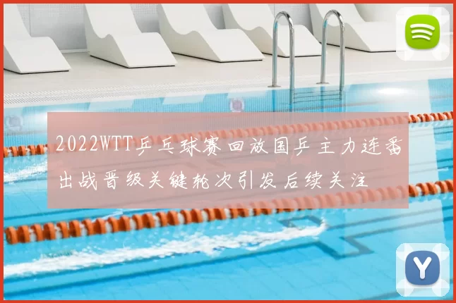 2022WTT乒乓球赛回放国乒主力连番出战晋级关键轮次引发后续关注