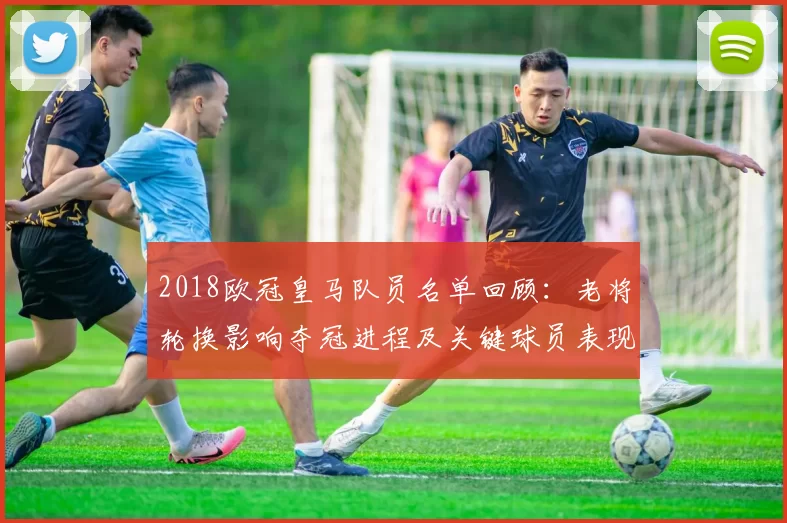 2018欧冠皇马队员名单回顾：老将轮换影响夺冠进程及关键球员表现