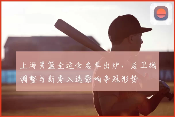 上海男篮全运会名单出炉,后卫线调整与新秀入选影响争冠形势