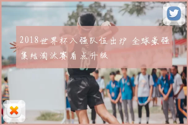 2018世界杯八强队伍出炉 全球豪强集结淘汰赛看点升级