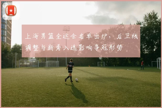 上海男篮全运会名单出炉,后卫线调整与新秀入选影响争冠形势