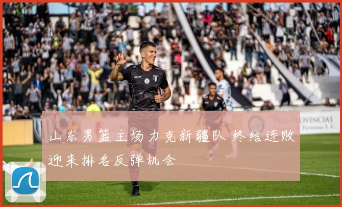 山东男篮主场力克新疆队 终结连败迎来排名反弹机会