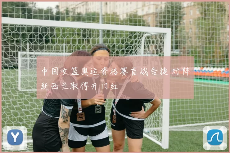 中国女篮奥运资格赛首战告捷 对阵新西兰取得开门红