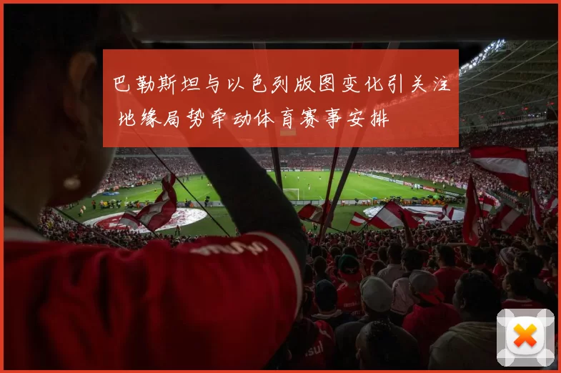 巴勒斯坦与以色列版图变化引关注 地缘局势牵动体育赛事安排