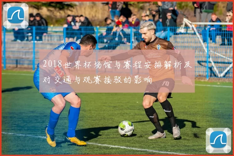 2018世界杯场馆与赛程安排解析及对交通与观赛接驳的影响