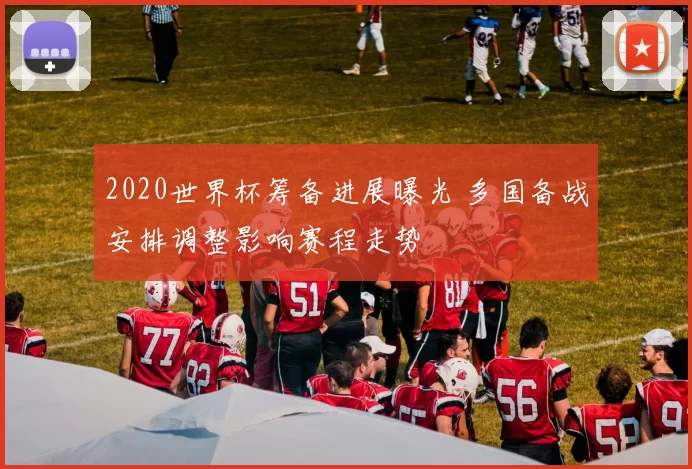 2020世界杯筹备进展曝光 多国备战安排调整影响赛程走势