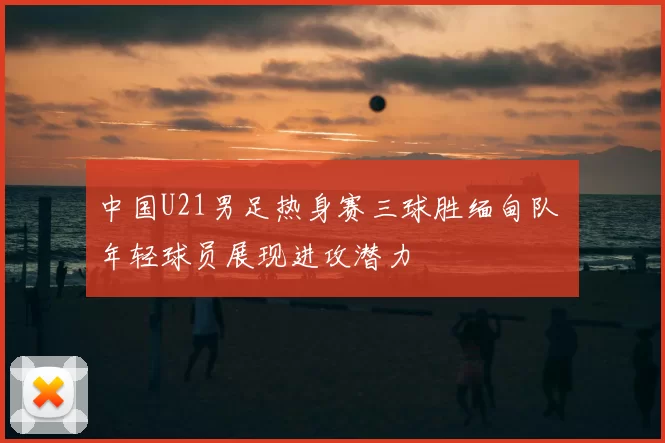 中国U21男足热身赛三球胜缅甸队 年轻球员展现进攻潜力