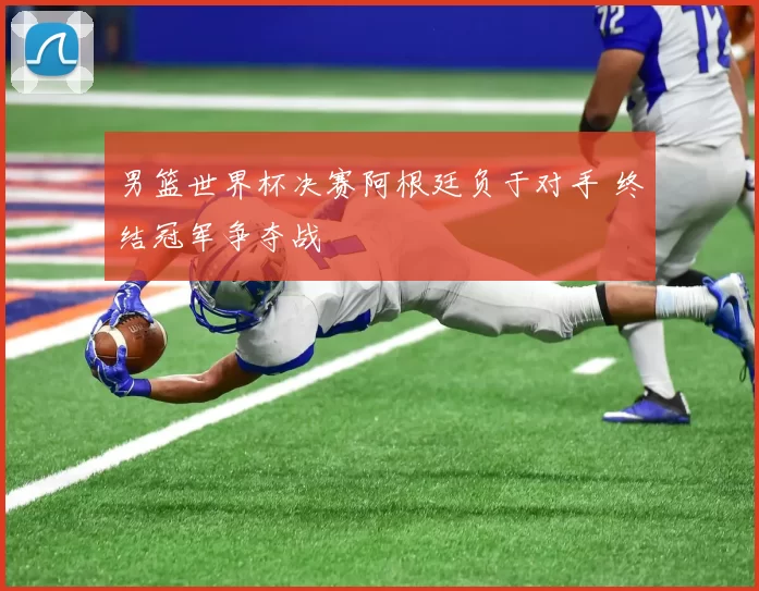 男篮世界杯决赛阿根廷负于对手 终结冠军争夺战