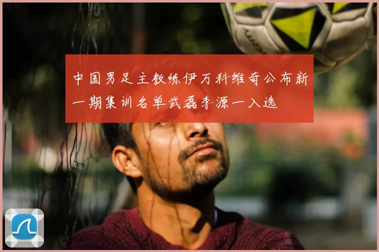 中国男足主教练伊万科维奇公布新一期集训名单武磊李源一入选