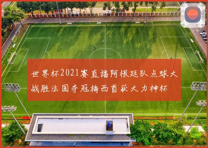 世界杯2021赛直播阿根廷队点球大战胜法国夺冠梅西首获大力神杯