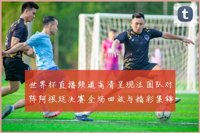 世界杯直播频道高清呈现法国队对阵阿根廷决赛全场回放与精彩集锦