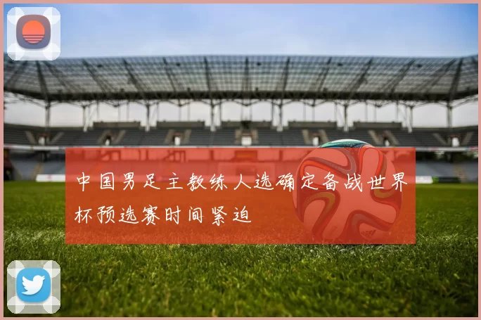 中国男足主教练人选确定备战世界杯预选赛时间紧迫