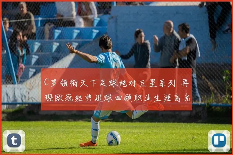 C罗领衔天下足球绝对巨星系列 再现欧冠经典进球回顾职业生涯高光时刻