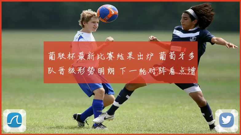 葡联杯最新比赛结果出炉 葡萄牙多队晋级形势明朗 下一轮对阵看点增加