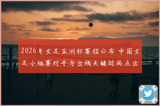 2026年女足亚洲杯赛程公布 中国女足小组赛对手与出线关键时间点出炉