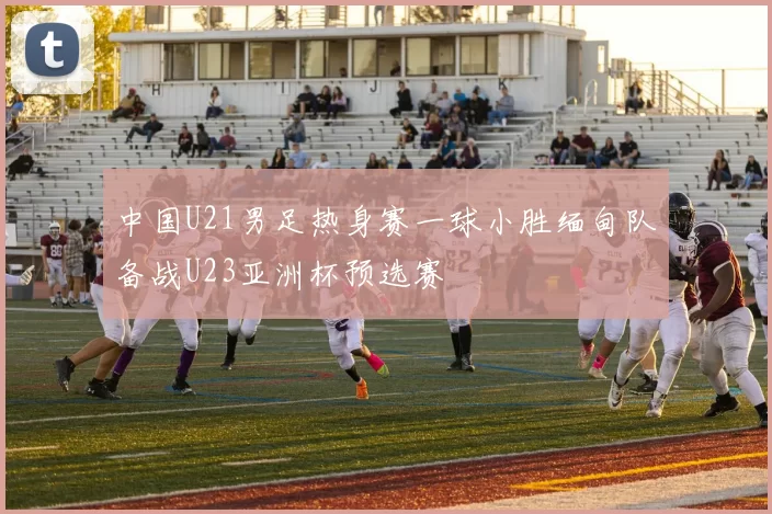 中国U21男足热身赛一球小胜缅甸队备战U23亚洲杯预选赛