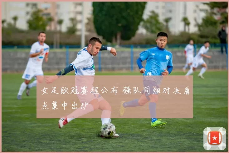 女足欧冠赛程公布 强队同组对决看点集中出炉