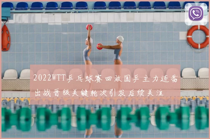 2022WTT乒乓球赛回放国乒主力连番出战晋级关键轮次引发后续关注