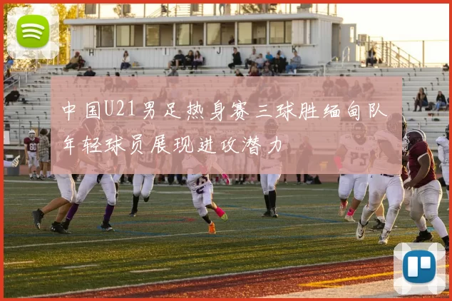 中国U21男足热身赛三球胜缅甸队 年轻球员展现进攻潜力