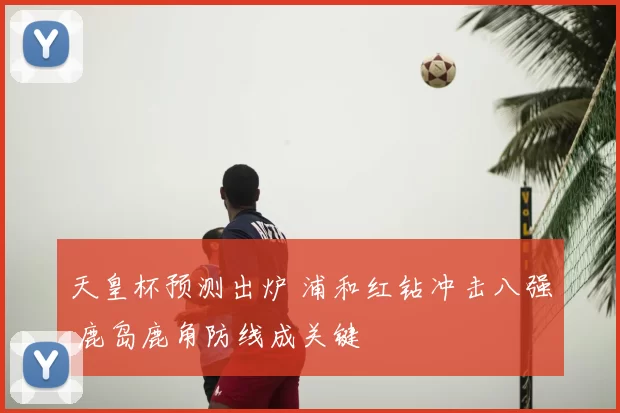 天皇杯预测出炉 浦和红钻冲击八强 鹿岛鹿角防线成关键