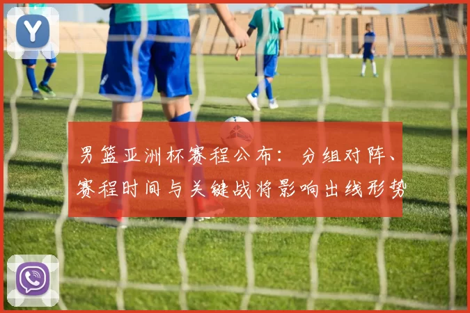 男篮亚洲杯赛程公布：分组对阵、赛程时间与关键战将影响出线形势