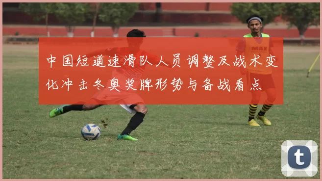 中国短道速滑队人员调整及战术变化冲击冬奥奖牌形势与备战看点