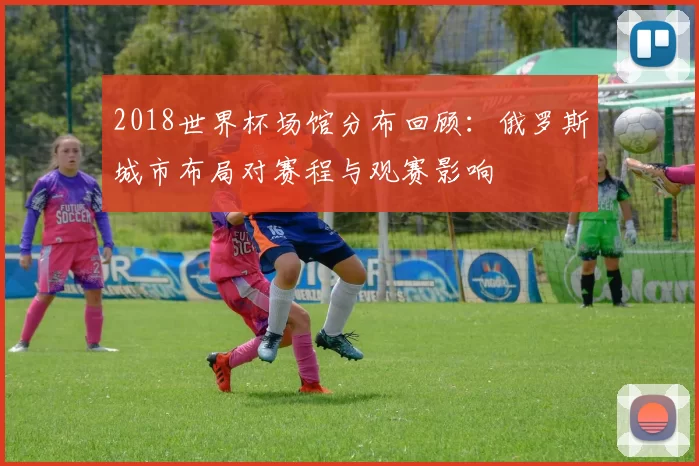 2018世界杯场馆分布回顾：俄罗斯城市布局对赛程与观赛影响