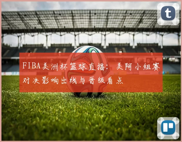 FIBA美洲杯篮球直播：美阿小组赛对决影响出线与晋级看点