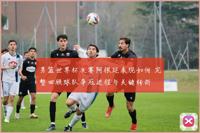 男篮世界杯决赛阿根廷表现如何 完整回顾球队争冠进程与关键转折