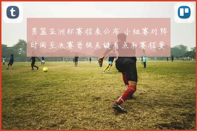 男篮亚洲杯赛程表公布 小组赛对阵时间至决赛晋级关键看点和赛程要点