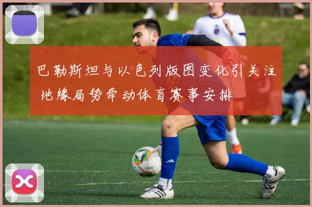 巴勒斯坦与以色列版图变化引关注 地缘局势牵动体育赛事安排